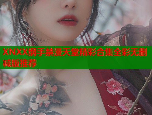 XNXX纲手禁漫天堂精彩合集全彩无删减版推荐