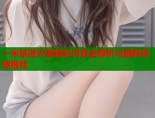 一米禁漫天堂精彩内容全解析与最新资源推荐