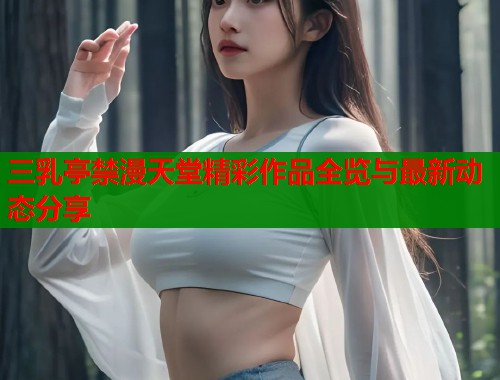 三乳亭禁漫天堂精彩作品全览与最新动态分享