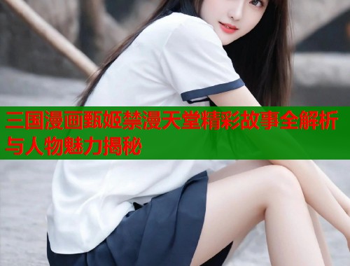 三国漫画甄姬禁漫天堂精彩故事全解析与人物魅力揭秘