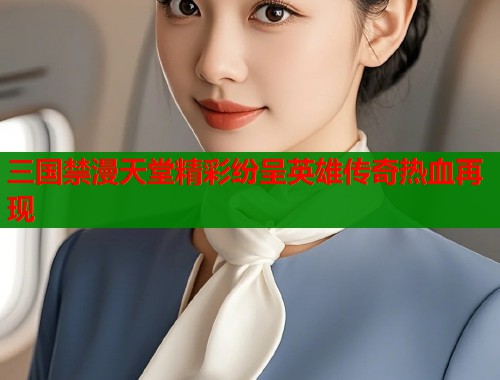 三国禁漫天堂精彩纷呈英雄传奇热血再现