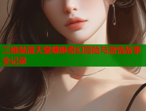 三维禁漫天堂嘿咻奇幻冒险与激情故事全记录