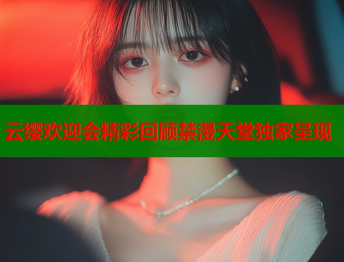云缨欢迎会精彩回顾禁漫天堂独家呈现
