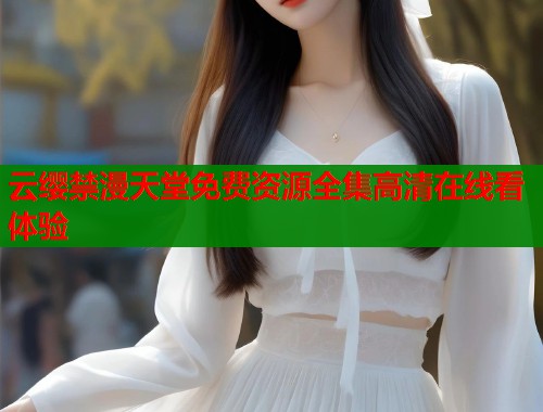 云缨禁漫天堂免费资源全集高清在线看体验