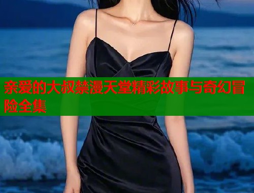 亲爱的大叔禁漫天堂精彩故事与奇幻冒险全集