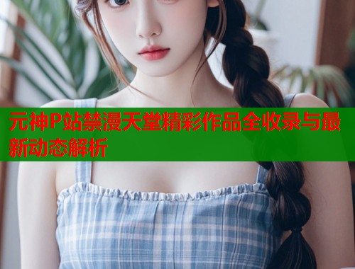 元神P站禁漫天堂精彩作品全收录与最新动态解析