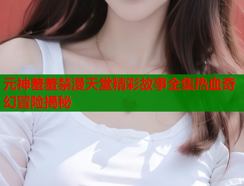 元神羞羞禁漫天堂精彩故事全集热血奇幻冒险揭秘