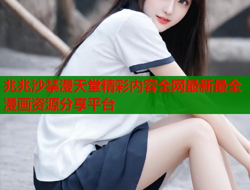 兆兆沙禁漫天堂精彩内容全网最新最全漫画资源分享平台