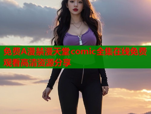 免费A漫禁漫天堂comic全集在线免费观看高清资源分享