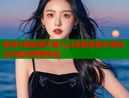 免费A漫禁漫天堂入口全新资源分享高清无删减观看体验