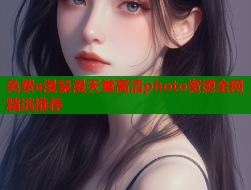 免费a漫禁漫天堂高清photo资源全网精选推荐