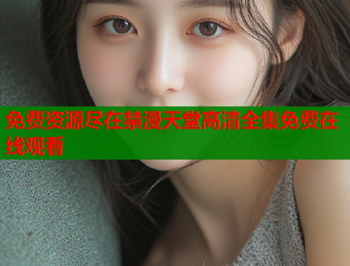 免费资源尽在禁漫天堂高清全集免费在线观看