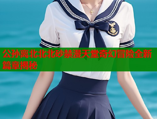 公孙离北北北砂禁漫天堂奇幻冒险全新篇章揭秘