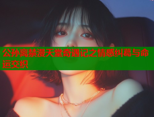 公孙离禁漫天堂奇遇记之情感纠葛与命运交织