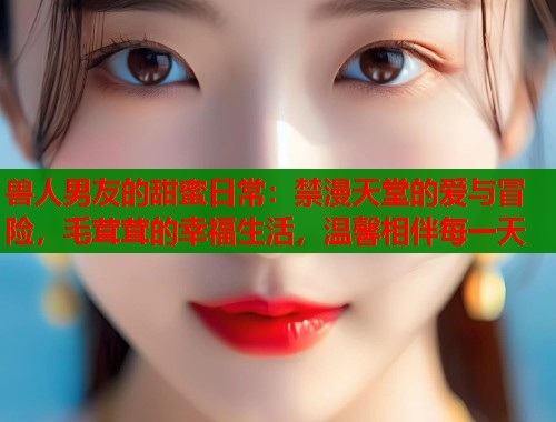 兽人男友的甜蜜日常：禁漫天堂的爱与冒险，毛茸茸的幸福生活，温馨相伴每一天