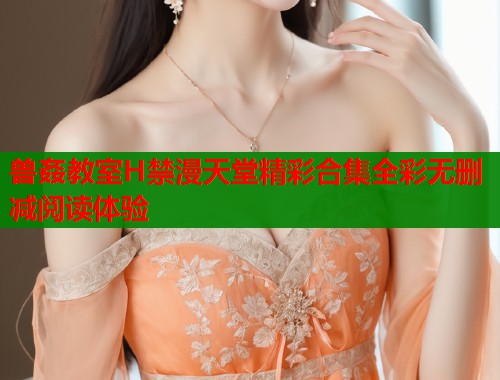兽姦教室H禁漫天堂精彩合集全彩无删减阅读体验