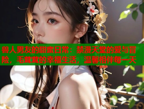 兽人男友的甜蜜日常：禁漫天堂的爱与冒险，毛茸茸的幸福生活，温馨相伴每一天