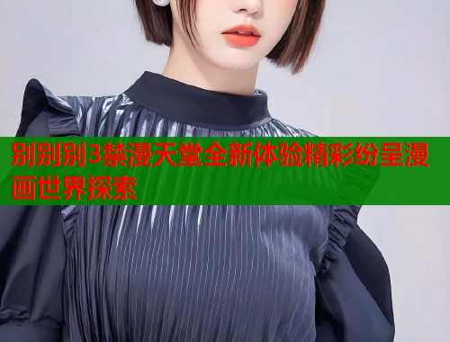别别别3禁漫天堂全新体验精彩纷呈漫画世界探索