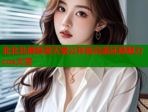 北北北傻禁漫天堂公孙离完美还原魅力cos大赏