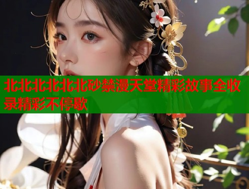 北北北北北北砂禁漫天堂精彩故事全收录精彩不停歇