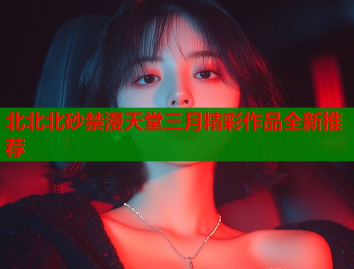 北北北砂禁漫天堂三月精彩作品全新推荐