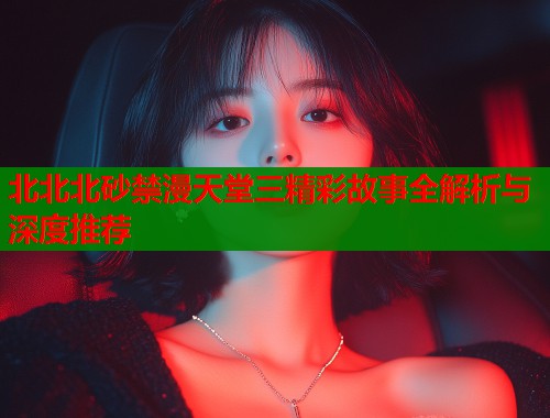 北北北砂禁漫天堂三精彩故事全解析与深度推荐