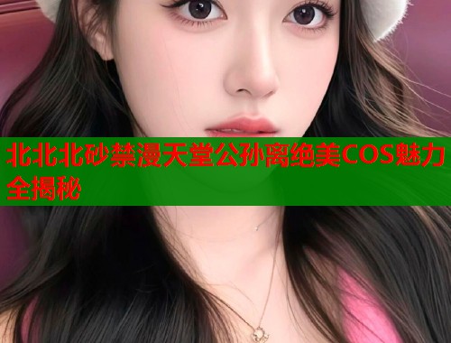 北北北砂禁漫天堂公孙离绝美COS魅力全揭秘