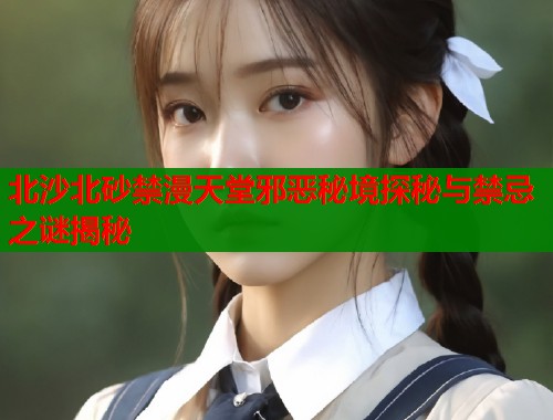 北沙北砂禁漫天堂邪恶秘境探秘与禁忌之谜揭秘