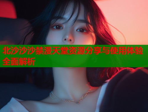北沙沙沙禁漫天堂资源分享与使用体验全面解析