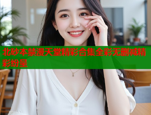 北砂本禁漫天堂精彩合集全彩无删减精彩纷呈