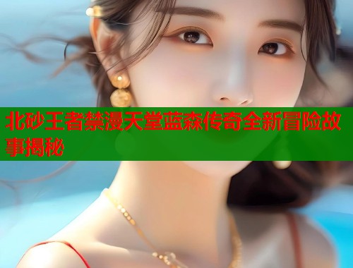 北砂王者禁漫天堂蓝森传奇全新冒险故事揭秘