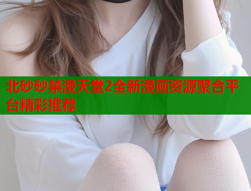 北砂砂禁漫天堂2全新漫画资源聚合平台精彩推荐