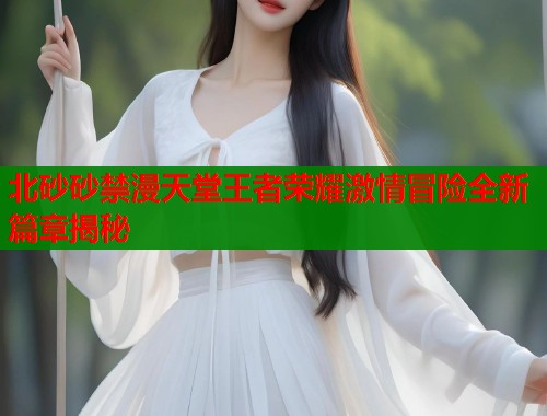 北砂砂禁漫天堂王者荣耀激情冒险全新篇章揭秘