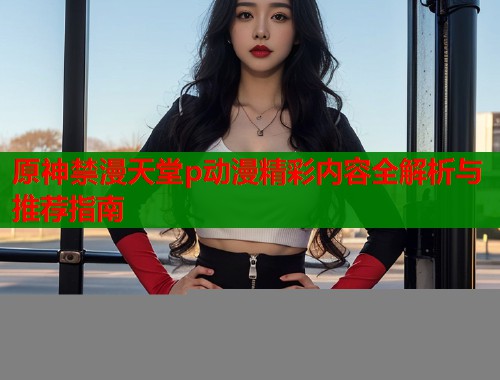 原神禁漫天堂p动漫精彩内容全解析与推荐指南