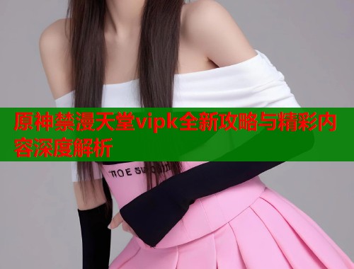 原神禁漫天堂vipk全新攻略与精彩内容深度解析