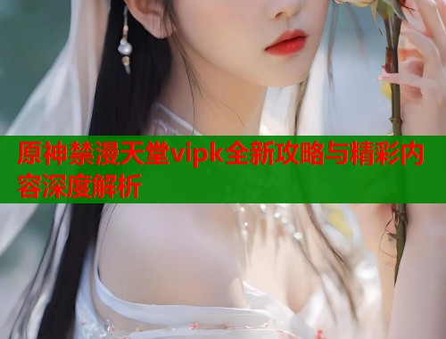 原神禁漫天堂vipk全新攻略与精彩内容深度解析