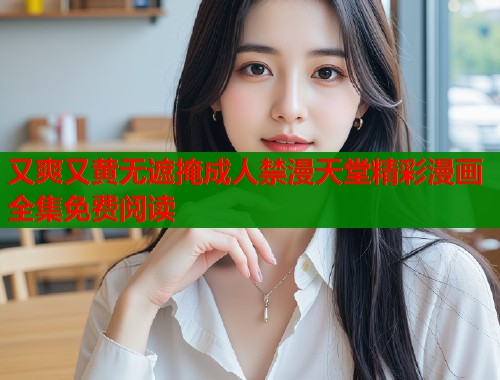 又爽又黄无遮掩成人禁漫天堂精彩漫画全集免费阅读