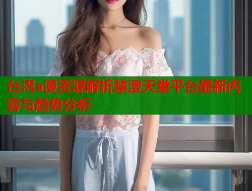 台湾a漫资源解析禁漫天堂平台最新内容与趋势分析
