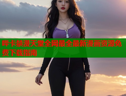 哔卡禁漫天堂全网最全最新漫画资源免费下载指南
