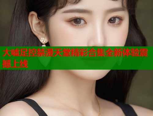 大嘘足控禁漫天堂精彩合集全新体验震撼上线