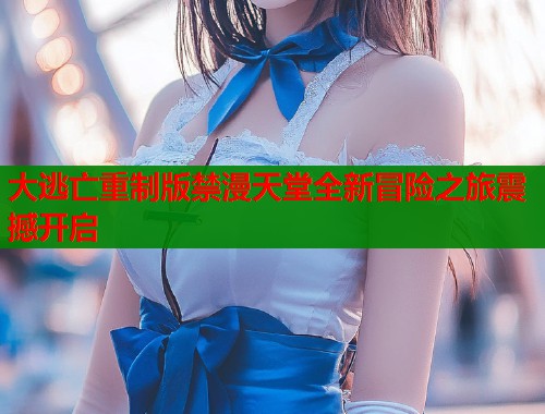 大逃亡重制版禁漫天堂全新冒险之旅震撼开启