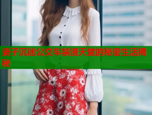 妻子沉迷公交车禁漫天堂的秘密生活揭秘