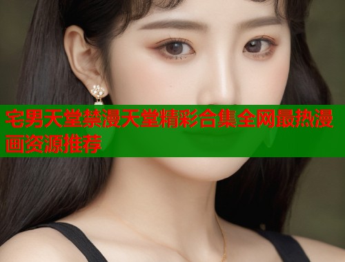 宅男天堂禁漫天堂精彩合集全网最热漫画资源推荐