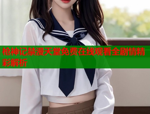 枪神记禁漫天堂免费在线观看全剧情精彩解析