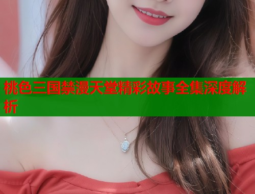 桃色三国禁漫天堂精彩故事全集深度解析