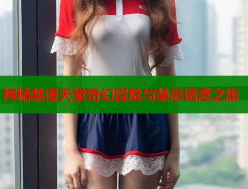 榨精禁漫天堂奇幻冒险与禁忌诱惑之旅