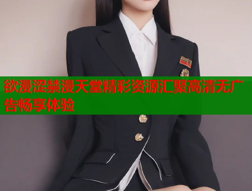 欲漫涩禁漫天堂精彩资源汇聚高清无广告畅享体验