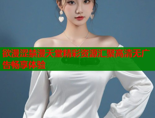 欲漫涩禁漫天堂精彩资源汇聚高清无广告畅享体验