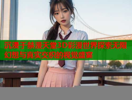 沉浸于禁漫天堂3D彩漫世界探索无限幻想与真实交织的视觉盛宴