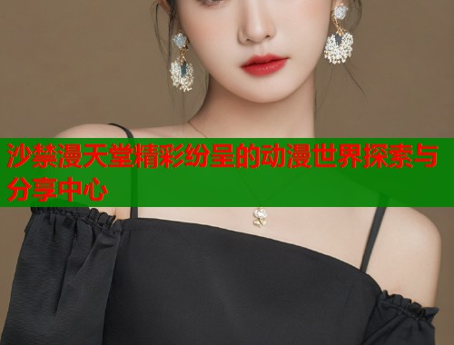 沙禁漫天堂精彩纷呈的动漫世界探索与分享中心